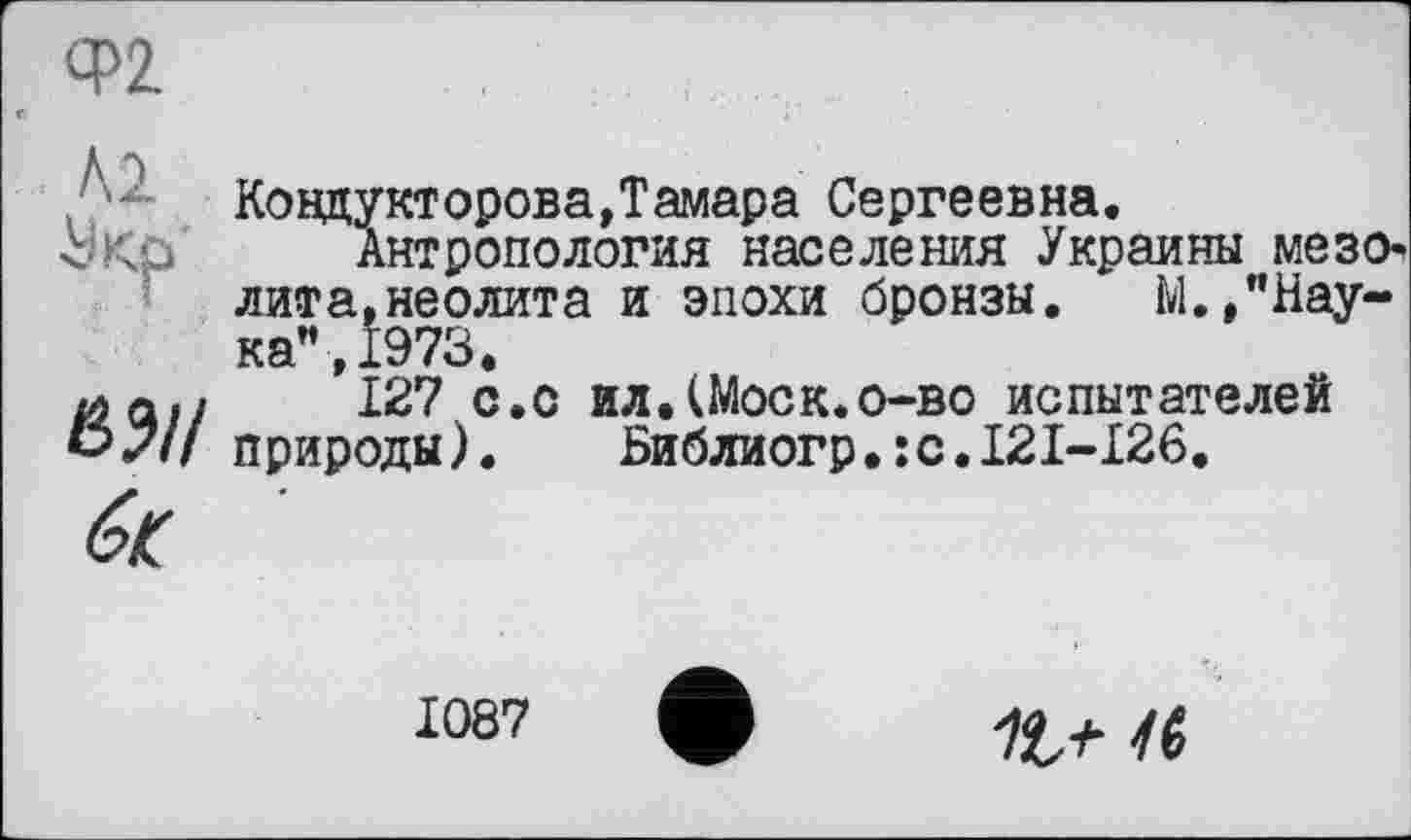 ﻿Ф2

Ковдукторова,Тамара Сергеевна
Антропология населения Укј лита,неолита и эпохи бронзы.
Украины мезо-ЛП'І Cl, nGVZUlJ. а и. «711WAJO. ЧЈуvruu . îvl. , "Наука”, 1973.
127 с.с ил.(Моск.о-во испытателей природы).	Библиогр•:с.І2І-І26.
1087
1ÎS 46